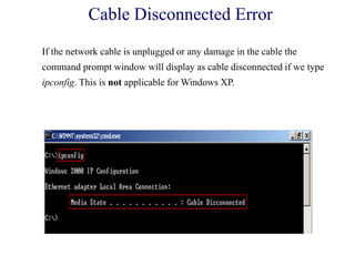 Cable Disconnected Error
If the network cable is unplugged or any damage in the cable the
command prompt window will display as cable disconnected if we type
ipconfig. This is not applicable for Windows XP.
 