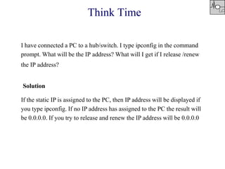 Think Time
I have connected a PC to a hub/switch. I type ipconfig in the command
prompt. What will be the IP address? What will I get if I release /renew
the IP address?
Solution
If the static IP is assigned to the PC, then IP address will be displayed if
you type ipconfig. If no IP address has assigned to the PC the result will
be 0.0.0.0. If you try to release and renew the IP address will be 0.0.0.0
 