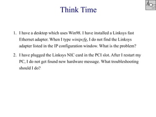 1. I have a desktop which uses Win98. I have installed a Linksys fast
Ethernet adapter. When I type winipcfg, I do not find the Linksys
adapter listed in the IP configuration window. What is the problem?
2. I have plugged the Linksys NIC card in the PCI slot. After I restart my
PC, I do not get found new hardware message. What troubleshooting
should I do?
Think Time
 