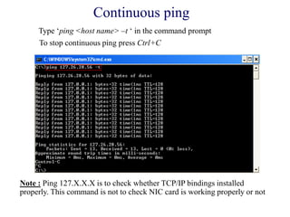 Continuous ping
Type ‗ping <host name> –t ‗ in the command prompt
To stop continuous ping press Ctrl+C
Note : Ping 127.X.X.X is to check whether TCP/IP bindings installed
properly. This command is not to check NIC card is working properly or not
 