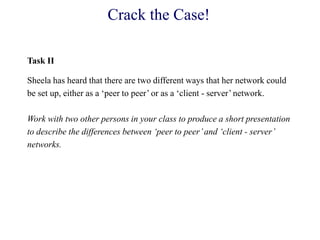 Crack the Case!
Task II
Sheela has heard that there are two different ways that her network could
be set up, either as a ‗peer to peer‘ or as a ‗client - server‘ network.
Work with two other persons in your class to produce a short presentation
to describe the differences between ‘peer to peer’and ‘client - server’
networks.
 
