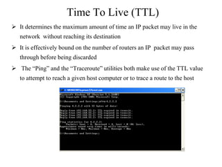 Time To Live (TTL)
 It determines the maximum amount of time an IP packet may live in the
network without reaching its destination
 It is effectively bound on the number of routers an IP packet may pass
through before being discarded
 The ―Ping‖ and the ―Traceroute‖ utilities both make use of the TTL value
to attempt to reach a given host computer or to trace a route to the host
 