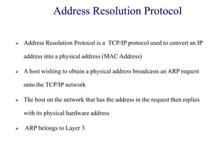 Address Resolution Protocol
 Address Resolution Protocol is a TCP/IP protocol used to convert an IP
address into a physical address (MAC Address)
 A host wishing to obtain a physical address broadcasts an ARP request
onto the TCP/IP network
 The host on the network that has the address in the request then replies
with its physical hardware address
 ARP belongs to Layer 3
 