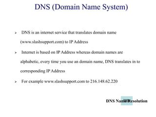 DNS (Domain Name System)
 DNS is an internet service that translates domain name
(www.slashsupport.com) to IP Address
 Internet is based on IP Address whereas domain names are
alphabetic, every time you use an domain name, DNS translates in to
corresponding IP Address
 For example www.slashsupport.com to 216.148.62.220
DNS Name Resolution
 