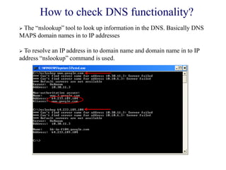 How to check DNS functionality?
 The ―nslookup‖ tool to look up information in the DNS. Basically DNS
MAPS domain names in to IP addresses
 To resolve an IP address in to domain name and domain name in to IP
address ―nslookup‖ command is used.
 