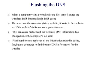 Flushing the DNS
 When a computer visits a website for the first time, it stores the
website's DNS information in DNS cache
 The next time the computer visits a website, it looks in the cache to
see if the website's information is present to use
 This can cause problems if the website's DNS information has
changed since the computer's last visit
 Flushing the cache removes all the information stored in cache,
forcing the computer to find the new DNS information for the
website
 