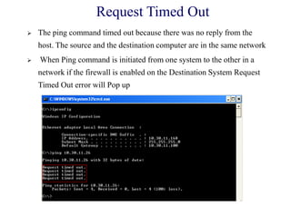 Request Timed Out
 The ping command timed out because there was no reply from the
host. The source and the destination computer are in the same network
 When Ping command is initiated from one system to the other in a
network if the firewall is enabled on the Destination System Request
Timed Out error will Pop up
 