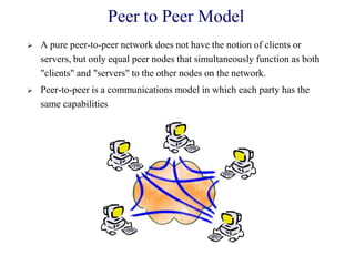 Peer to Peer Model
 A pure peer-to-peer network does not have the notion of clients or
servers, but only equal peer nodes that simultaneously function as both
"clients" and "servers" to the other nodes on the network.
 Peer-to-peer is a communications model in which each party has the
same capabilities
 