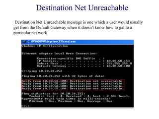 Destination Net Unreachable
Destination Net Unreachable message is one which a user would usually
get from the Default Gateway when it doesn't know how to get to a
particular net work
 