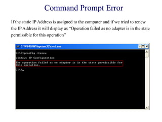 Command Prompt Error
If the static IP Address is assigned to the computer and if we tried to renew
the IP Address it will display as ―Operation failed as no adapter is in the state
permissible for this operation‖
 
