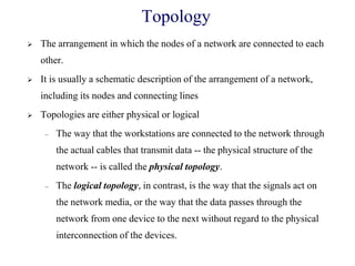 Topology
 The arrangement in which the nodes of a network are connected to each
other.
 It is usually a schematic description of the arrangement of a network,
including its nodes and connecting lines
 Topologies are either physical or logical
– The way that the workstations are connected to the network through
the actual cables that transmit data -- the physical structure of the
network -- is called the physical topology.
– The logical topology, in contrast, is the way that the signals act on
the network media, or the way that the data passes through the
network from one device to the next without regard to the physical
interconnection of the devices.
 