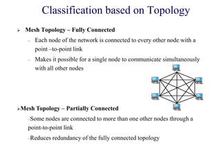  Mesh Topology – Fully Connected
– Each node of the network is connected to every other node with a
point –to-point link
– Makes it possible for a single node to communicate simultaneously
with all other nodes
Mesh Topology – Partially Connected
–Some nodes are connected to more than one other nodes through a
point-to-point link
–Reduces redundancy of the fully connected topology
Classification based on Topology
 