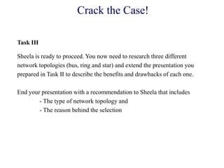 Crack the Case!
Task III
Sheela is ready to proceed. You now need to research three different
network topologies (bus, ring and star) and extend the presentation you
prepared in Task II to describe the benefits and drawbacks of each one.
End your presentation with a recommendation to Sheela that includes
- The type of network topology and
- The reason behind the selection
 