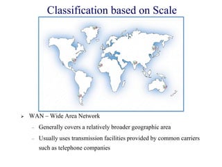  WAN – Wide Area Network
– Generally covers a relatively broader geographic area
– Usually uses transmission facilities provided by common carriers
such as telephone companies
Classification based on Scale
 