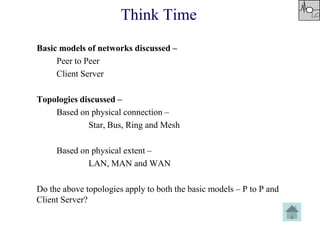 Think Time
Basic models of networks discussed –
Peer to Peer
Client Server
Topologies discussed –
Based on physical connection –
Star, Bus, Ring and Mesh
Based on physical extent –
LAN, MAN and WAN
Do the above topologies apply to both the basic models – P to P and
Client Server?
 