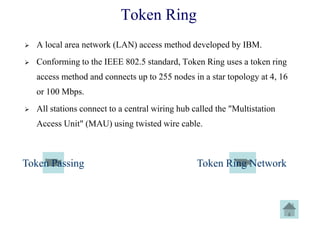 Token Ring
 A local area network (LAN) access method developed by IBM.
 Conforming to the IEEE 802.5 standard, Token Ring uses a token ring
access method and connects up to 255 nodes in a star topology at 4, 16
or 100 Mbps.
 All stations connect to a central wiring hub called the "Multistation
Access Unit" (MAU) using twisted wire cable.
Token Passing Token Ring Network
 