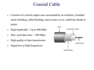 Coaxial Cable
 Consists of a central copper core surrounded by an insulator, a braided
metal shielding, called braiding, and an outer cover, called the sheath or
jacket
 High bandwidth – Up to 400 MHz
 Max. used data rates – 100 Mbps
 High quality of data transmission
 Signal loss at high frequencies
 