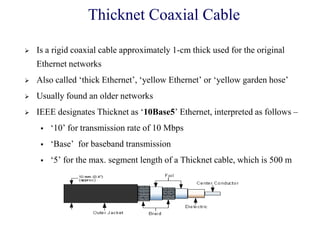 Thicknet Coaxial Cable
 Is a rigid coaxial cable approximately 1-cm thick used for the original
Ethernet networks
 Also called ‗thick Ethernet‘, ‗yellow Ethernet‘ or ‗yellow garden hose‘
 Usually found an older networks
 IEEE designates Thicknet as ‗10Base5‘ Ethernet, interpreted as follows –
 ‗10‘ for transmission rate of 10 Mbps
 ‗Base‘ for baseband transmission
 ‗5‘ for the max. segment length of a Thicknet cable, which is 500 m
 