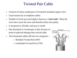Twisted Pair Cable
 Consists of colour-coded pairs of twisted & insulated copper wires
 Used extensively in telephone cables
 Number of twists per unit length is known as ‗twist ratio’. More the
twist ratio, lesser the noise and therefore better the quality
 Is inexpensive, flexible, and easy to install
 One drawback to twisted-pair is that, because of its flexibility, it is more
prone to physical damage than coaxial cable
 All twisted pair cables fall into two categories –
 Shielded Twisted Pair (STP)
 Unshielded Twisted Pair (UTP)
 