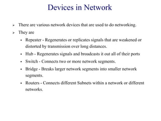 Devices in Network
 There are various network devices that are used to do networking.
 They are
 Repeater - Regenerates or replicates signals that are weakened or
distorted by transmission over long distances.
 Hub - Regenerates signals and broadcasts it out all of their ports
 Switch - Connects two or more network segments.
 Bridge - Breaks larger network segments into smaller network
segments.
 Routers - Connects different Subnets within a network or different
networks.
 