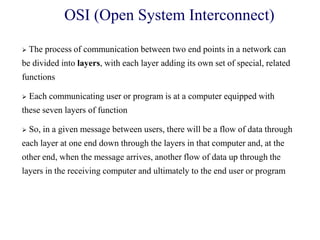  The process of communication between two end points in a network can
be divided into layers, with each layer adding its own set of special, related
functions
 Each communicating user or program is at a computer equipped with
these seven layers of function
 So, in a given message between users, there will be a flow of data through
each layer at one end down through the layers in that computer and, at the
other end, when the message arrives, another flow of data up through the
layers in the receiving computer and ultimately to the end user or program
OSI (Open System Interconnect)
 