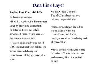 Data Link Layer
Logical Link Control (LLC):
Its functions include:
•The LLC works with the transport
layer by providing connection-
oriented and connectionless
services. It manages and creates
the communication link.
•It uses a calculated value called
CRC to check and thus control the
errors occurred during the
transmission of the bits across the
wire
Media Access Control:
The MAC sublayer has two
primary responsibilities:
•Data encapsulation, including
frame assembly before
transmission, and frame
parsing/error detection during and
after reception
•Media access control, including
initiation of frame transmission
and recovery from transmission
failure
 