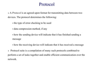 Protocol
 A Protocol is an agreed-upon format for transmitting data between two
devices. The protocol determines the following:
 the type of error checking to be used
 data compression method, if any
 how the sending device will indicate that it has finished sending a
message
 how the receiving device will indicate that it has received a message
 Protocol suite is a compilation of many such protocols combined to
perform a set of tasks together and enable efficient communication over the
network.
 