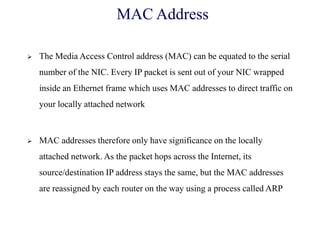 MAC Address
 The Media Access Control address (MAC) can be equated to the serial
number of the NIC. Every IP packet is sent out of your NIC wrapped
inside an Ethernet frame which uses MAC addresses to direct traffic on
your locally attached network
 MAC addresses therefore only have significance on the locally
attached network. As the packet hops across the Internet, its
source/destination IP address stays the same, but the MAC addresses
are reassigned by each router on the way using a process called ARP
 