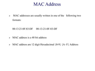 MAC Address
 MAC addresses are usually written in one of the following two
formats:
00:13:21:0F:83:DF 00-13-21-0F-83-DF
 MAC address is a 48 bit address
 MAC address are 12 digit Hexadecimal {0-9} {A- F} Address
 