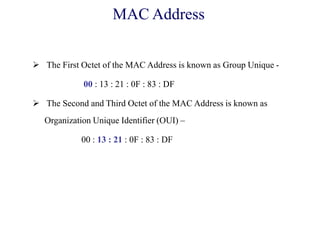  The First Octet of the MAC Address is known as Group Unique -
00 : 13 : 21 : 0F : 83 : DF
 The Second and Third Octet of the MAC Address is known as
Organization Unique Identifier (OUI) –
00 : 13 : 21 : 0F : 83 : DF
MAC Address
 