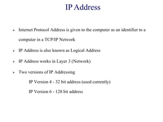  Internet Protocol Address is given to the computer as an identifier to a
computer in a TCP/IP Network
 IP Address is also known as Logical Address
 IP Address works in Layer 3 (Network)
 Two versions of IP Addressing
IP Version 4 - 32 bit address (used currently)
IP Version 6 - 128 bit address
IP Address
 