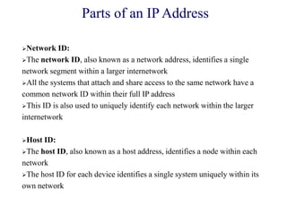 Network ID:
The network ID, also known as a network address, identifies a single
network segment within a larger internetwork
All the systems that attach and share access to the same network have a
common network ID within their full IP address
This ID is also used to uniquely identify each network within the larger
internetwork
Host ID:
The host ID, also known as a host address, identifies a node within each
network
The host ID for each device identifies a single system uniquely within its
own network
Parts of an IP Address
 