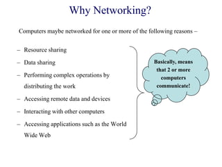 Why Networking?
– Resource sharing
– Data sharing
– Performing complex operations by
distributing the work
– Accessing remote data and devices
– Interacting with other computers
– Accessing applications such as the World
Wide Web
Computers maybe networked for one or more of the following reasons –
Basically, means
that 2 or more
computers
communicate!
 