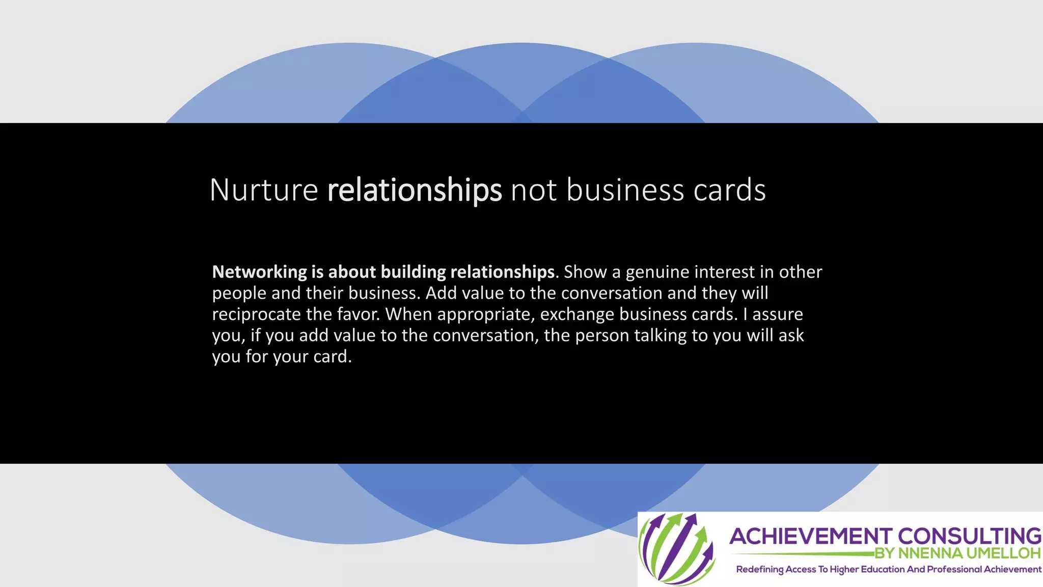 Nurture relationships not business cards
Networking is about building relationships. Show a genuine interest in other
people and their business. Add value to the conversation and they will
reciprocate the favor. When appropriate, exchange business cards. I assure
you, if you add value to the conversation, the person talking to you will ask
you for your card.
 