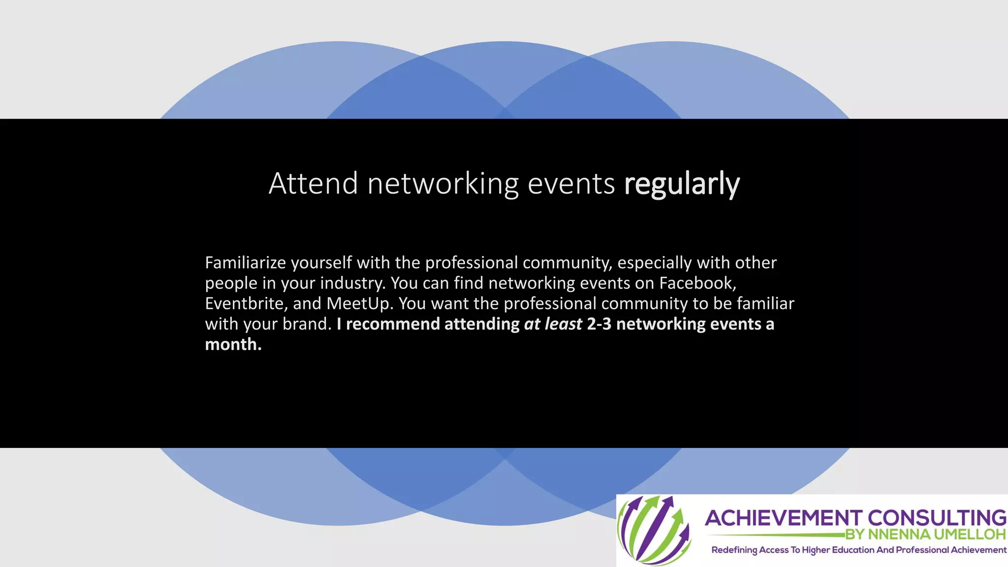 Attend networking events regularly
Familiarize yourself with the professional community, especially with other
people in your industry. You can find networking events on Facebook,
Eventbrite, and MeetUp. You want the professional community to be familiar
with your brand. I recommend attending at least 2-3 networking events a
month.
 