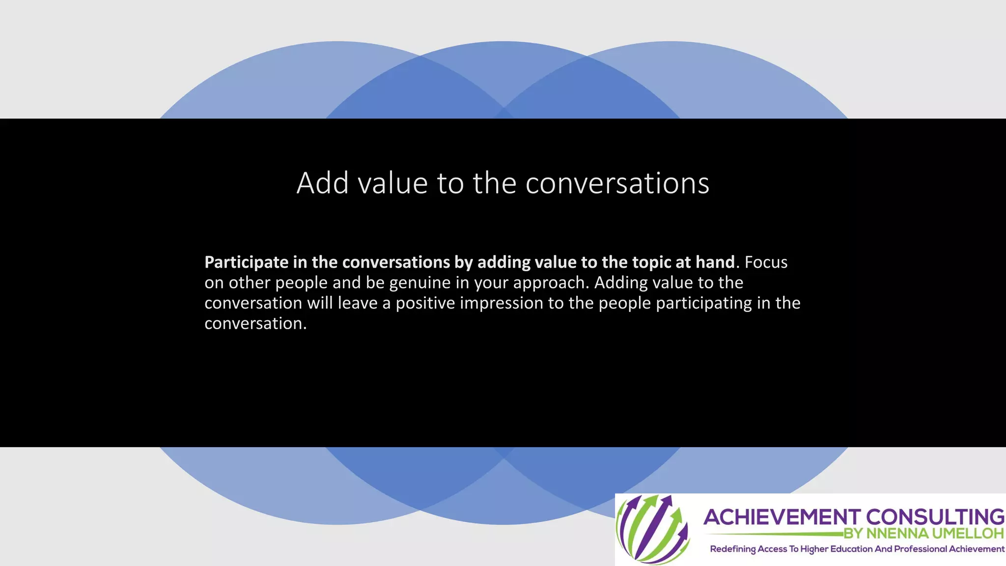 Add value to the conversations
Participate in the conversations by adding value to the topic at hand. Focus
on other people and be genuine in your approach. Adding value to the
conversation will leave a positive impression to the people participating in the
conversation.
 