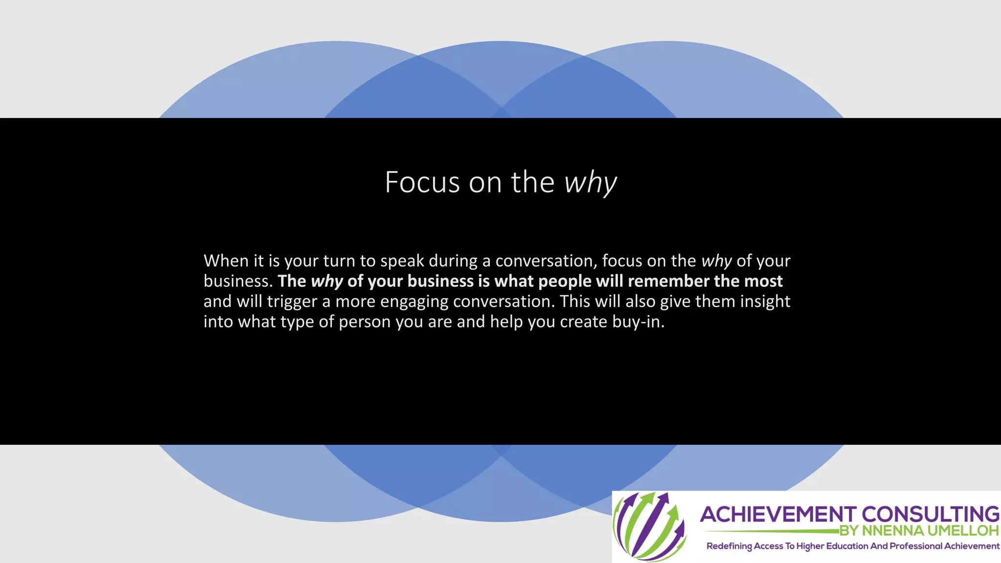 Focus on the why
When it is your turn to speak during a conversation, focus on the why of your
business. The why of your business is what people will remember the most
and will trigger a more engaging conversation. This will also give them insight
into what type of person you are and help you create buy-in.
 