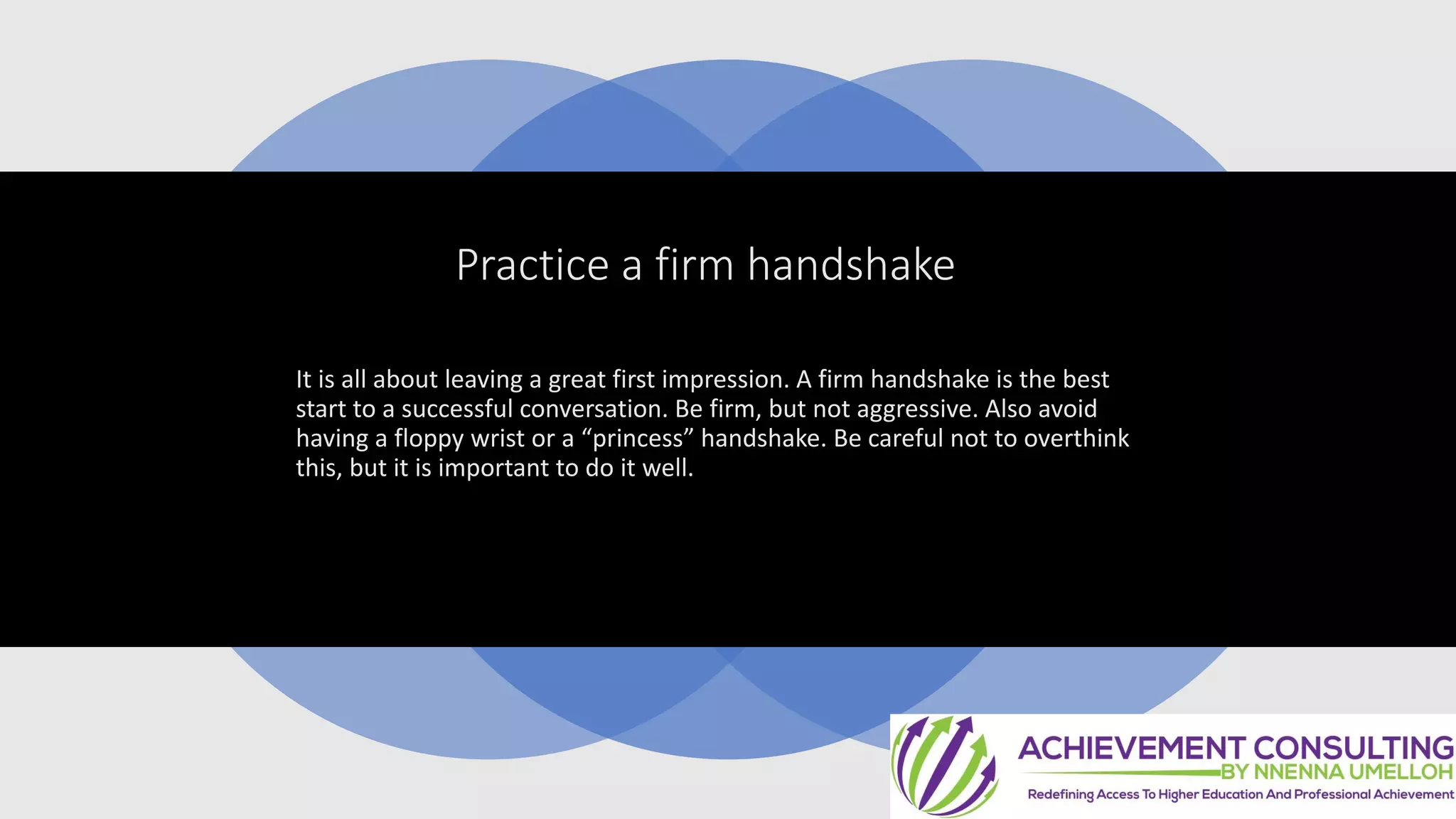 Practice a firm handshake
It is all about leaving a great first impression. A firm handshake is the best
start to a successful conversation. Be firm, but not aggressive. Also avoid
having a floppy wrist or a “princess” handshake. Be careful not to overthink
this, but it is important to do it well.
 