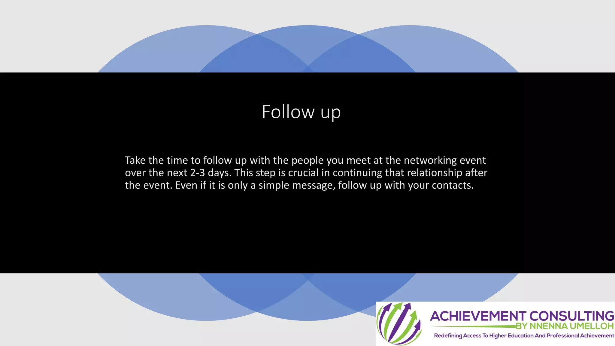 Follow up
Take the time to follow up with the people you meet at the networking event
over the next 2-3 days. This step is crucial in continuing that relationship after
the event. Even if it is only a simple message, follow up with your contacts.
 