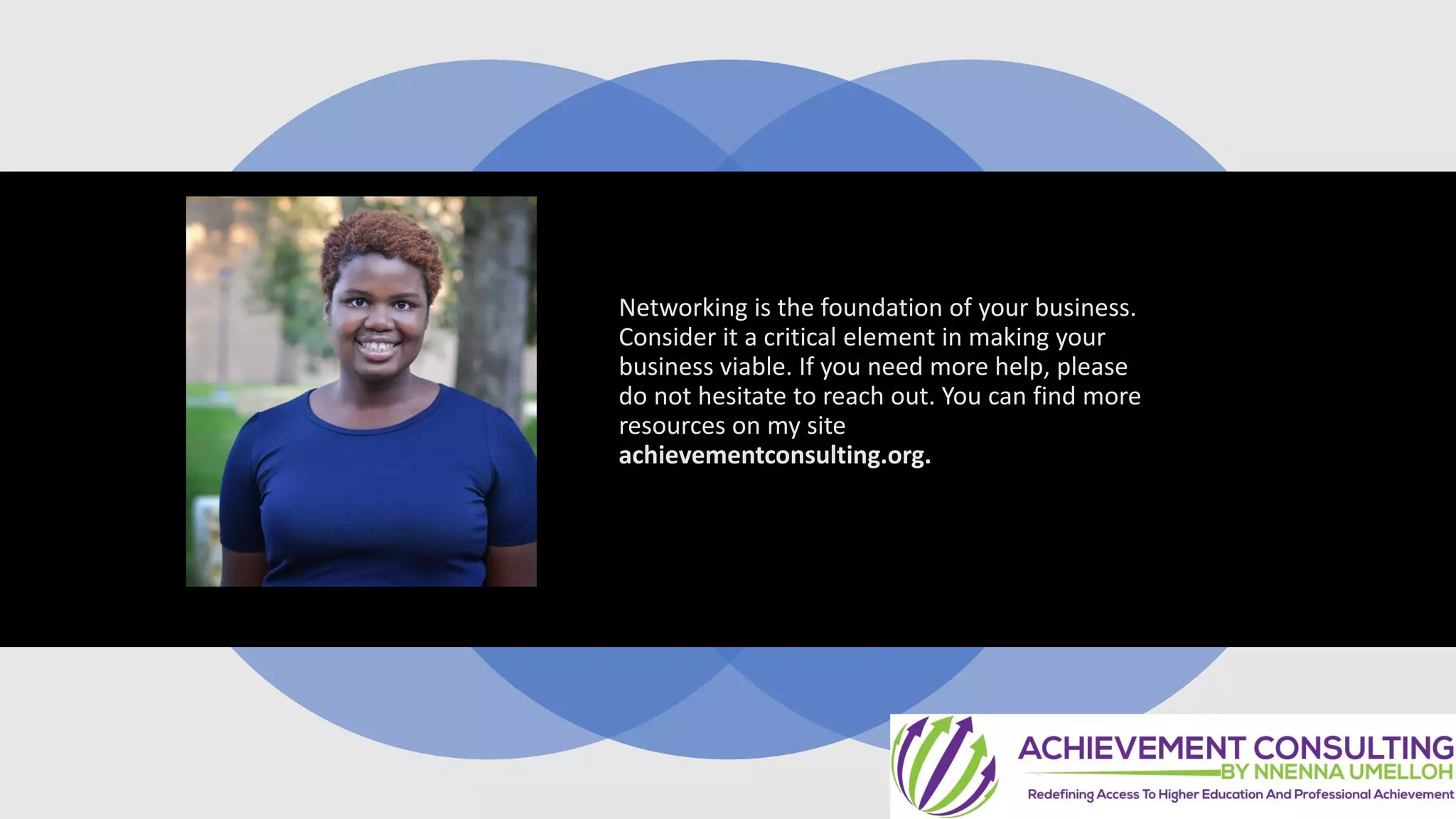 Networking is the foundation of your business.
Consider it a critical element in making your
business viable. If you need more help, please
do not hesitate to reach out. You can find more
resources on my site
achievementconsulting.org.
 