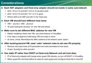 Considerations
◈ Each NAT adapters and Host-only adapter should not reside in same sub-network
    eth0 -10.0.2.15 and eth1-10.0.2.12 wouldn’t work
    eth0 -10.0.2.15 and eth1-10.1.2.11 is good
    Where eth0 is for NAT and eth1 is for Host-only

◈ Each VM should have different host name.
    VM1 : ubuntu1, VM2 : ubuntu2
    “$ sudo hostname ubuntu2” on new VM and reboot

◈ Make sure to set different MAC address for new VM
    Rather installing a fresh new VM, use clone feature in VirtualBox
    First, take a snapshot of well setup VM and make a clone
    At clone, check ‘Reinitialize the MAC address of all network cards’ option

◈ After booting second VM, reset ‘udev’ network rules to set new IPs properly
    Remove /etc/udev/rules.d/70-persistent-net.rules (recreated at new boot)
    Check ‘ifconfig’ for eth0 and eth1

◈ Use static IP rather than DHCP on Host-only Network and set host alias.
    IP of Host-only adapter will change when guest VM reboots, so turn off DHCP in VirtualBox
    When guest IPs are fixed define an alias for each guest and configure hosts file in host OS
 