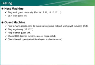 Testing
◈ Host Machine
   Ping to all guest Host-only IPs (10.1.2.11, 10.1.2.12 …)
   SSH to all guest VM


◈ Guest Machine
   Ping to ‘www.google.com’ to make sure external network works well including DNS.
   Ping to gateway (10.1.2.1)
   Ping to other guest VM.
   Check SSH daemon running. (ps –ef | grep sshd)
   Check firewall open (default is all open in ubuntu server)
 