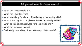 Ask yourself a couple of questions first…

   What am I most afraid of?
   What am I the BEST at?
   What would my family and friends say is my best quality?
   What is the highest compliment someone could pay me?
   What do I consider a reward for a job well done?
   What are my core values?
   Do I really care about other people and their needs?




                                                                11
 