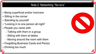 Note 2: Networking “No-no’s”

   Being superficial and/or insincere
   Sitting in the corner
   Standing by yourself
   “Locking in to one person all night”
   People you came with:
     – Talking with them in a group
     – Sitting with them at tables
     – Moving around the room with them
   Forgetting Business Cards and Pen(s)
   Drinking too much
                                                        40
 