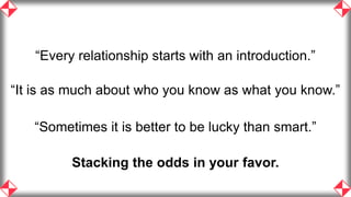 “Every relationship starts with an introduction.”

“It is as much about who you know as what you know.”

   “Sometimes it is better to be lucky than smart.”

         Stacking the odds in your favor.
                                                       43
 