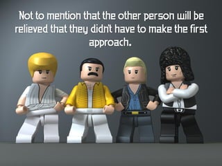 Not to mention that the other person will be
relieved that they didn't have to make the first
                  approach.
 