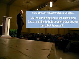 In the words of motivational guru, Zig Ziglar,

  "You can anything you want in life if you
just are willing to help enough other people
            get what they want."
 