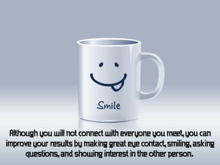 Although you will not connect with everyone you meet, you can
improve your results by making great eye contact, smiling, asking
      questions, and showing interest in the other person.
 