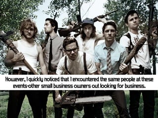 However, I quickly noticed that I encountered the same people at these
   events-other small business owners out looking for business.
 