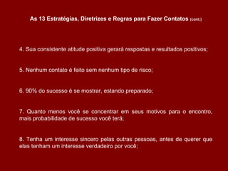 4. Sua consistente atitude positiva gerará respostas e resultados positivos; 5. Nenhum contato é feito sem nenhum tipo de risco; 6. 90% do sucesso é se mostrar, estando preparado; 7. Quanto menos você se concentrar em seus motivos para o encontro, mais probabilidade de sucesso você terá; 8. Tenha um interesse sincero pelas outras pessoas, antes de querer que elas tenham um interesse verdadeiro por você; As 13 Estratégias, Diretrizes e Regras para Fazer Contatos  (cont.) 